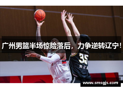 广州男篮半场惊险落后，力争逆转辽宁！