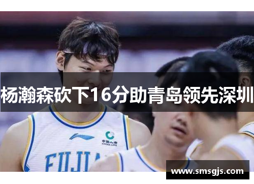 杨瀚森砍下16分助青岛领先深圳
