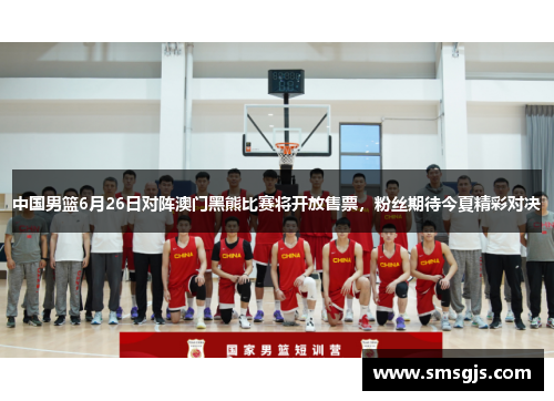 中国男篮6月26日对阵澳门黑熊比赛将开放售票,粉丝期待今夏精彩对决